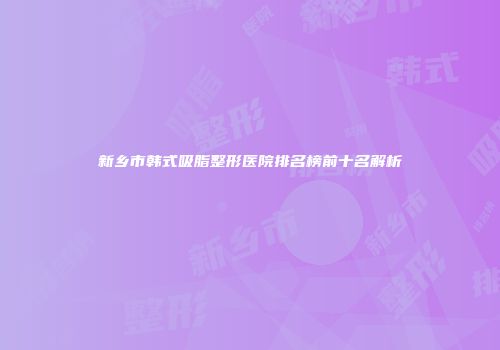 新乡市韩式吸脂整形医院排名榜前十名解析