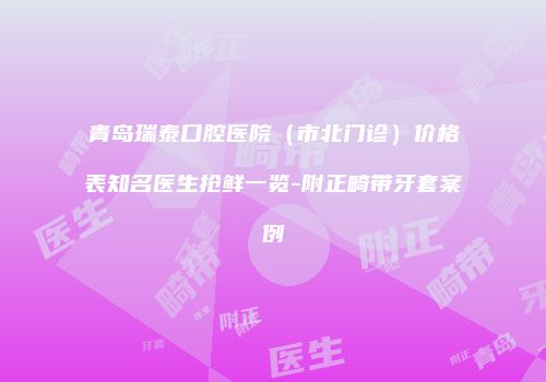 青岛瑞泰口腔医院（市北门诊）价格表知名医生抢鲜一览-附正畸带牙套案例