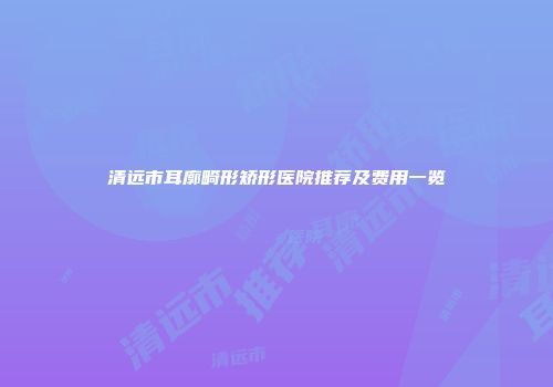 清远市耳廓畸形矫形医院推荐及费用一览