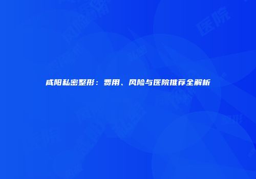 咸阳私密整形：费用、风险与医院推荐全解析