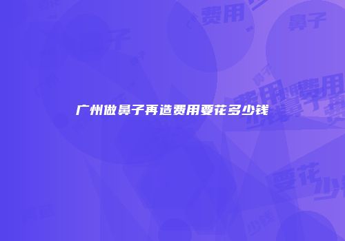 广州做鼻子再造费用要花多少钱