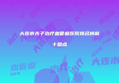 大连市光子治疗血管瘤医院排名榜前十盘点