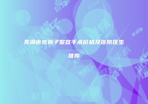 芜湖市宽鼻子整容手术价格及医院医生推荐