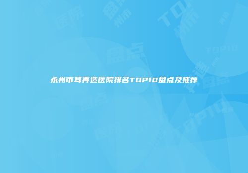 永州市耳再造医院排名TOP10盘点及推荐