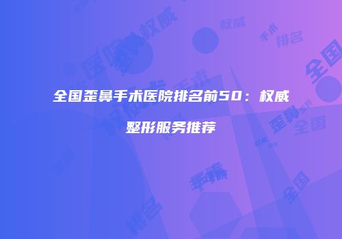全国歪鼻手术医院排名前50：权威整形服务推荐