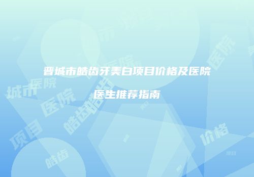 晋城市皓齿牙美白项目价格及医院医生推荐指南