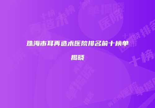 珠海市耳再造术医院排名前十榜单揭晓