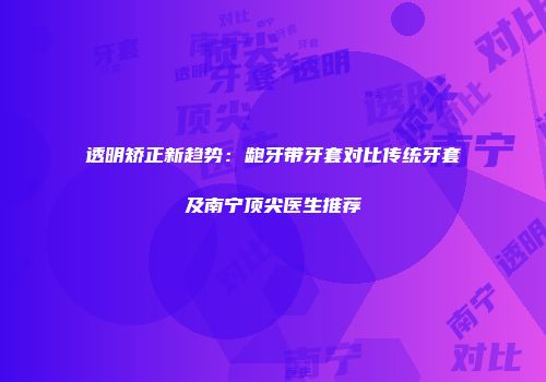 透明矫正新趋势：龅牙带牙套对比传统牙套及南宁顶尖医生推荐