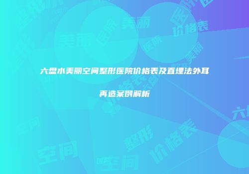 六盘水美丽空间整形医院价格表及直埋法外耳再造案例解析
