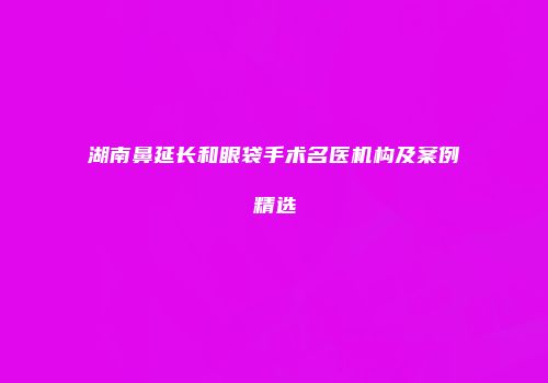 湖南鼻延长和眼袋手术名医机构及案例精选