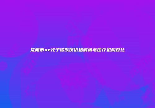 沈阳市oe光子嫩肤仪价格解析与医疗机构对比