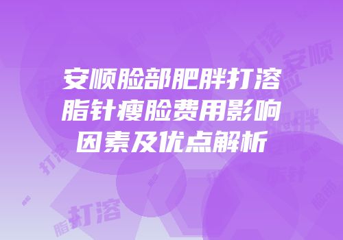 安顺脸部肥胖打溶脂针瘦脸费用影响因素及优点解析