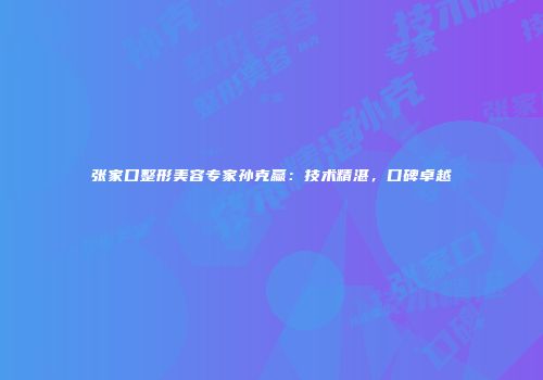 张家口整形美容专家孙克赢：技术精湛，口碑卓越