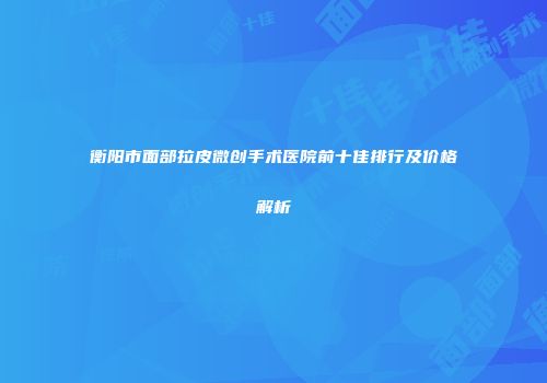 衡阳市面部拉皮微创手术医院前十佳排行及价格解析
