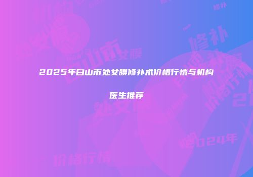2025年白山市处女膜修补术价格行情与机构医生推荐