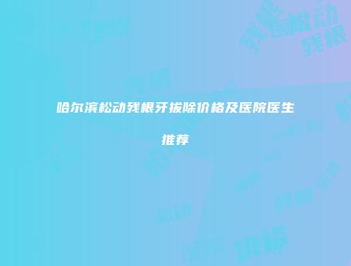 哈尔滨松动残根牙拔除价格及医院医生推荐