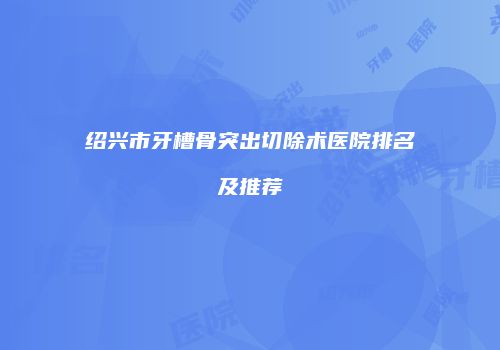 绍兴市牙槽骨突出切除术医院排名及推荐