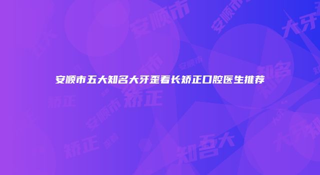 安顺市五大知名大牙歪着长矫正口腔医生推荐