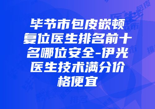 毕节市包皮嵌顿复位医生排名前十名哪位安全-伊光医生技术满分价格便宜