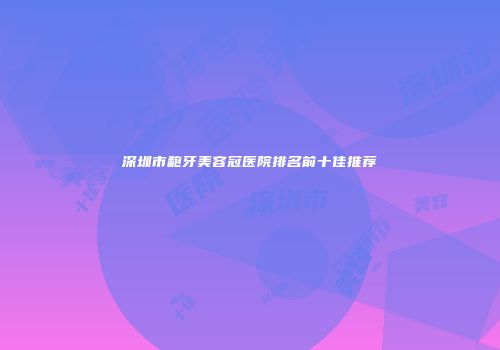 深圳市龅牙美容冠医院排名前十佳推荐