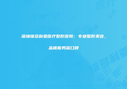 深圳维多利亚医疗整形医院：专业整形美容，品质服务赢口碑