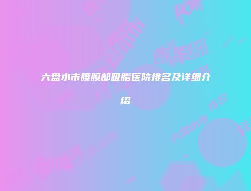 六盘水市腰腹部吸脂医院排名及详细介绍