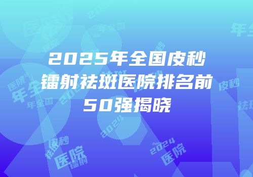 2025年全国皮秒镭射祛斑医院排名前50强揭晓