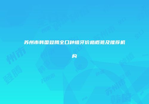 苏州市韩国登腾全口种植牙价格概览及推荐机构