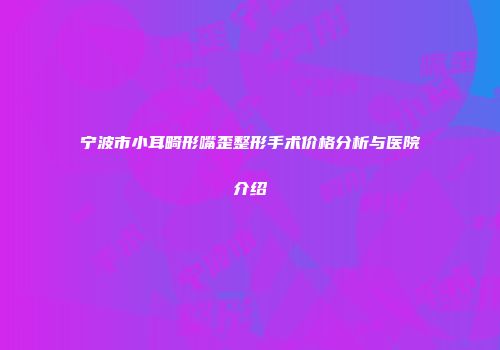 宁波市小耳畸形嘴歪整形手术价格分析与医院介绍