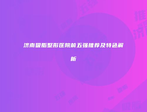 济南吸脂整形医院前五强推荐及特色解析