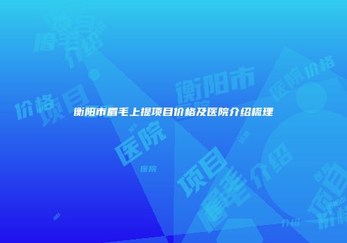 衡阳市眉毛上提项目价格及医院介绍梳理