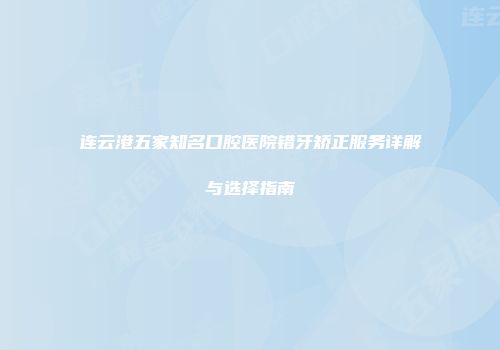 连云港五家知名口腔医院错牙矫正服务详解与选择指南
