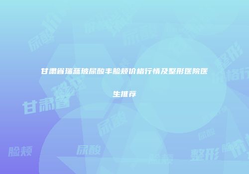 甘肃省瑞蓝玻尿酸丰脸颊价格行情及整形医院医生推荐