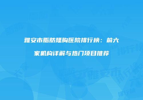 雅安市脂肪隆胸医院排行榜：前六家机构详解与热门项目推荐