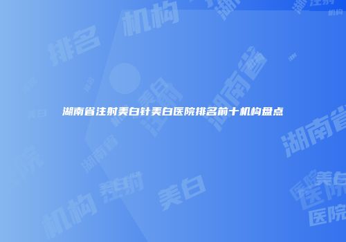 湖南省注射美白针美白医院排名前十机构盘点