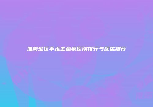 淮南地区手术去疤痕医院排行与医生推荐