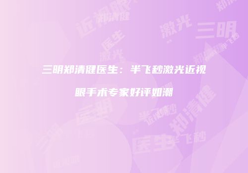三明郑清健医生：半飞秒激光近视眼手术专家好评如潮