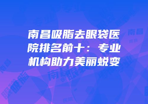 南昌吸脂去眼袋医院排名前十：专业机构助力美丽蜕变