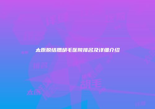 太原脱络腮胡毛医院排名及详细介绍