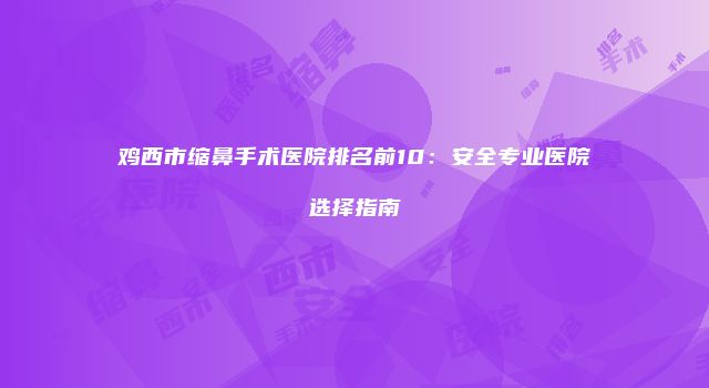 鸡西市缩鼻手术医院排名前10：安全专业医院选择指南