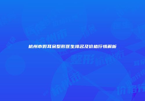 杭州市假耳朵整形医生排名及价格行情解析