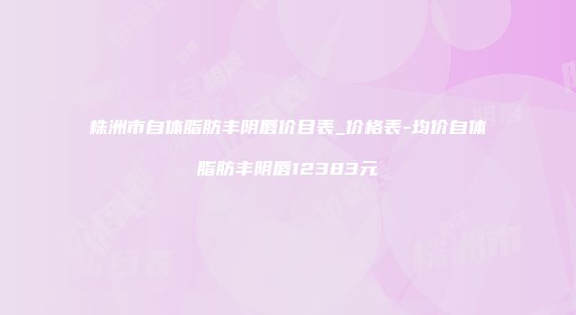 株洲市自体脂肪丰阴唇价目表_价格表-均价自体脂肪丰阴唇12383元