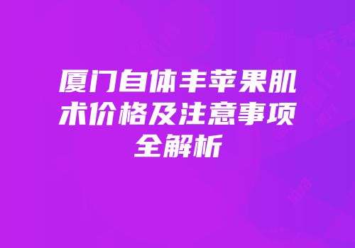 厦门自体丰苹果肌术价格及注意事项全解析