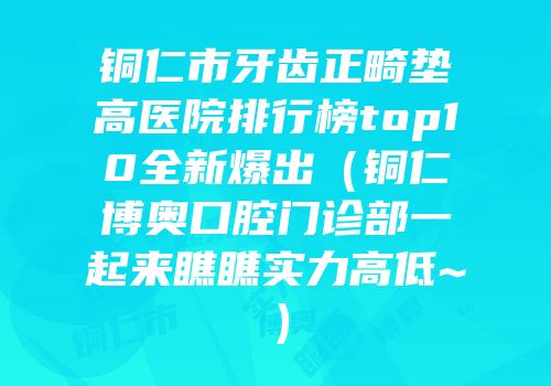 铜仁市牙齿正畸垫高医院排行榜top10全新爆出（铜仁博奥口腔门诊部一起来瞧瞧实力高低~）