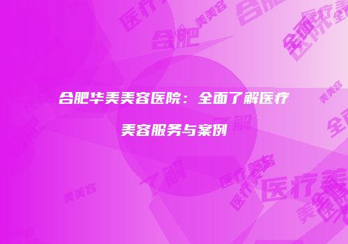 合肥华美美容医院：全面了解医疗美容服务与案例