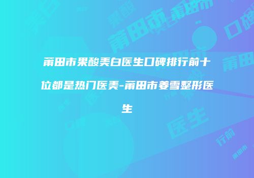 莆田市果酸美白医生口碑排行前十位都是热门医美-莆田市姜雪整形医生