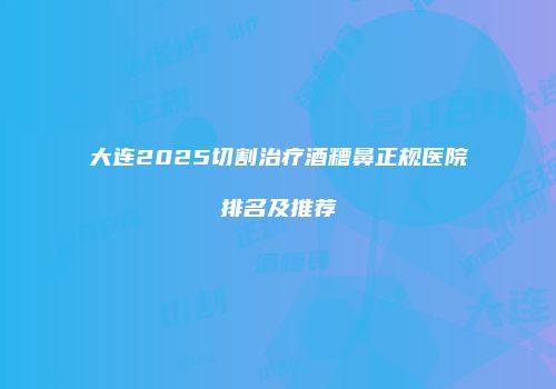 大连2025切割治疗酒糟鼻正规医院排名及推荐