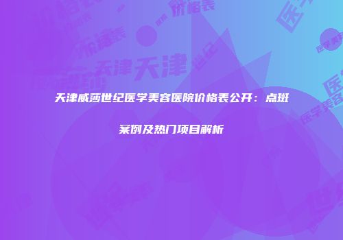 天津威莎世纪医学美容医院价格表公开：点斑案例及热门项目解析