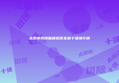 太原市切除咖啡斑医生前十强排行榜