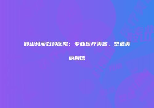 鞍山玛丽妇科医院：专业医疗美容，塑造美丽自信